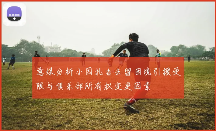 意媒分析小因扎吉去留困境引援受限与俱乐部所有权变更因素