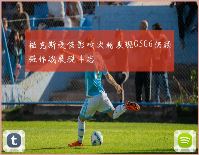 福克斯受伤影响次轮表现G5G6仍顽强作战展现斗志