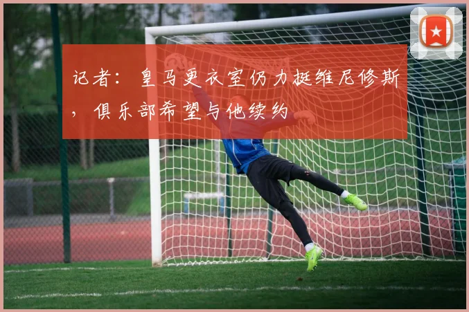 记者：皇马更衣室仍力挺维尼修斯，俱乐部希望与他续约