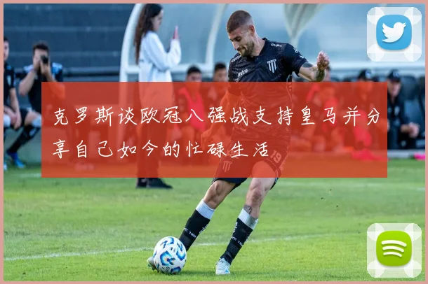 克罗斯谈欧冠八强战支持皇马并分享自己如今的忙碌生活