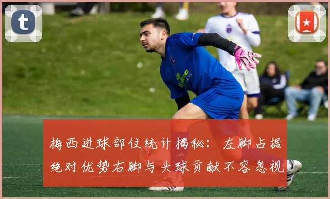 梅西进球部位统计揭秘：左脚占据绝对优势右脚与头球贡献不容忽视