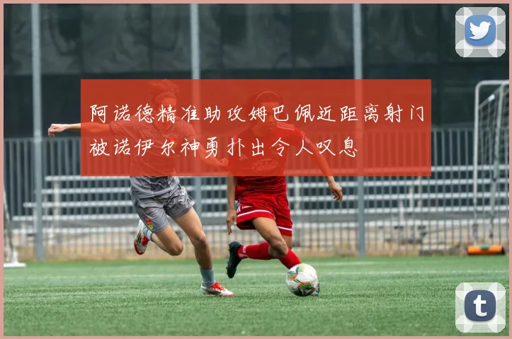 阿诺德精准助攻姆巴佩近距离射门被诺伊尔神勇扑出令人叹息