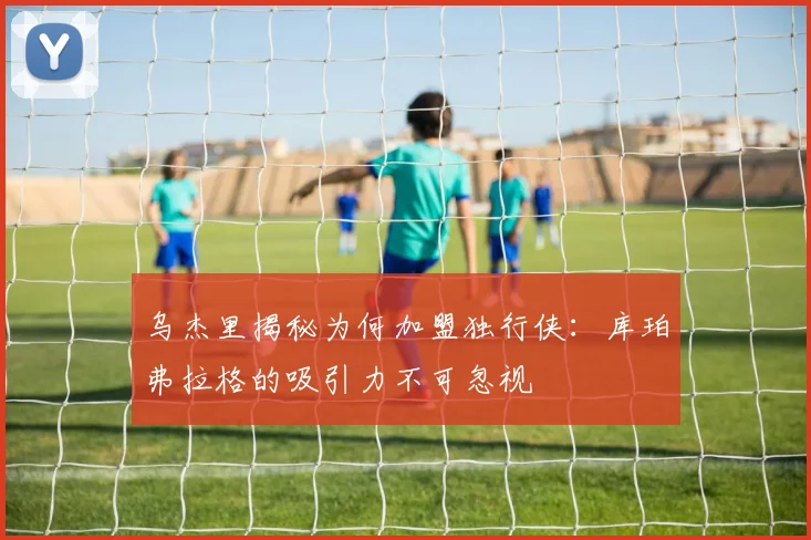 乌杰里揭秘为何加盟独行侠：库珀弗拉格的吸引力不可忽视